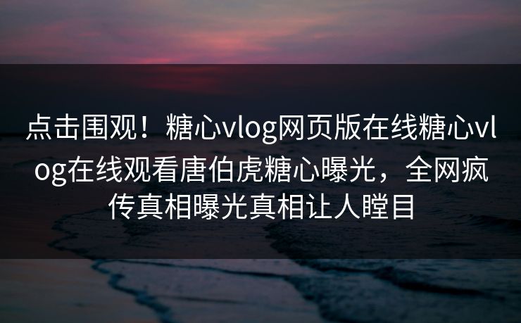 点击围观！糖心vlog网页版在线糖心vlog在线观看唐伯虎糖心曝光，全网疯传真相曝光真相让人瞠目