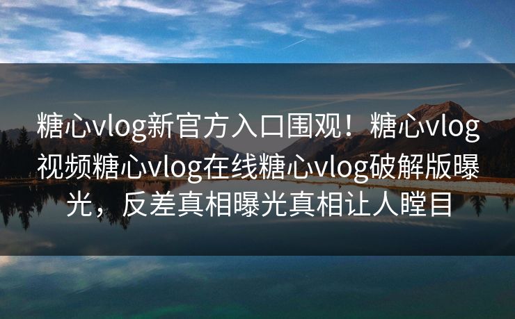糖心vlog新官方入口围观！糖心vlog视频糖心vlog在线糖心vlog破解版曝光，反差真相曝光真相让人瞠目