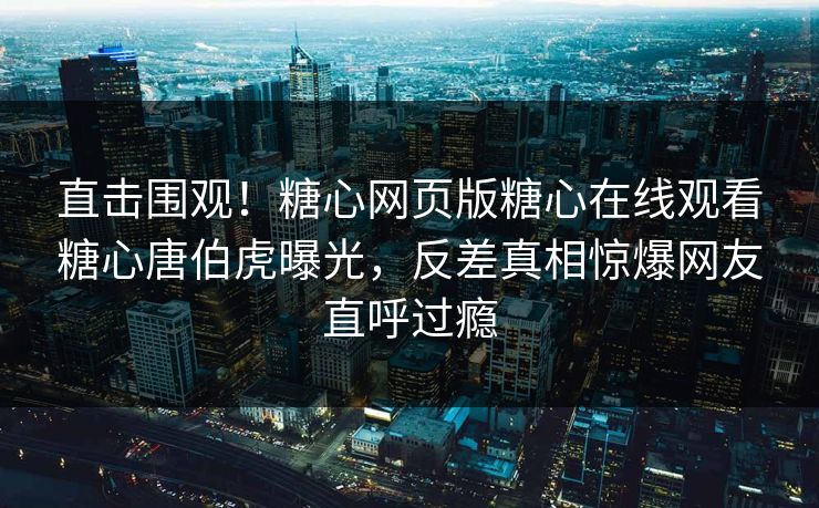 直击围观！糖心网页版糖心在线观看糖心唐伯虎曝光，反差真相惊爆网友直呼过瘾