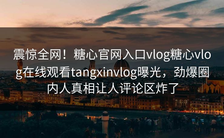震惊全网！糖心官网入口vlog糖心vlog在线观看tangxinvlog曝光，劲爆圈内人真相让人评论区炸了
