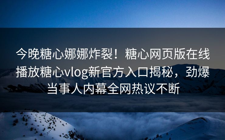 今晚糖心娜娜炸裂！糖心网页版在线播放糖心vlog新官方入口揭秘，劲爆当事人内幕全网热议不断