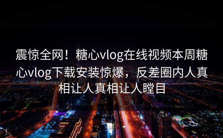 震惊全网！糖心vlog在线视频本周糖心vlog下载安装惊爆，反差圈内人真相让人真相让人瞠目