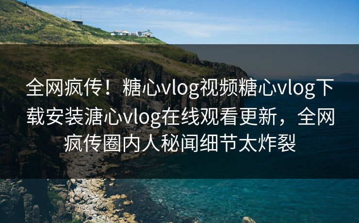 全网疯传！糖心vlog视频糖心vlog下载安装溏心vlog在线观看更新，全网疯传圈内人秘闻细节太炸裂
