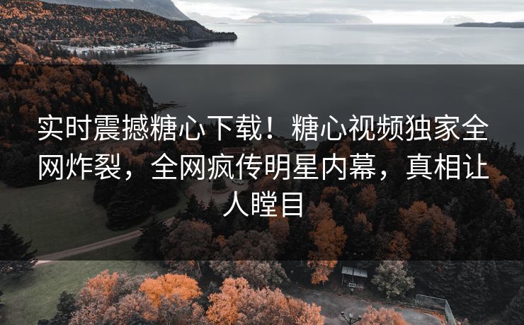 实时震撼糖心下载！糖心视频独家全网炸裂，全网疯传明星内幕，真相让人瞠目