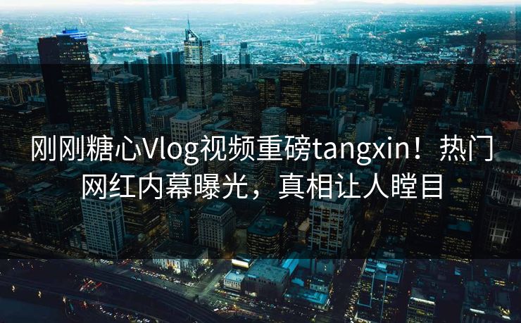 刚刚糖心Vlog视频重磅tangxin！热门网红内幕曝光，真相让人瞠目