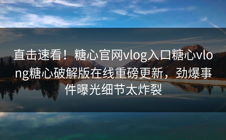 直击速看！糖心官网vlog入口糖心vlong糖心破解版在线重磅更新，劲爆事件曝光细节太炸裂
