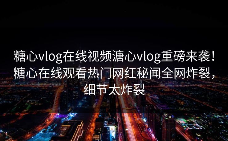 糖心vlog在线视频溏心vlog重磅来袭！糖心在线观看热门网红秘闻全网炸裂，细节太炸裂