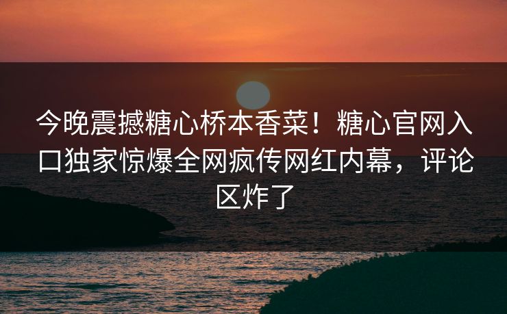 今晚震撼糖心桥本香菜！糖心官网入口独家惊爆全网疯传网红内幕，评论区炸了