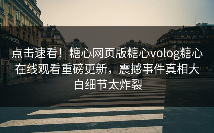 点击速看！糖心网页版糖心volog糖心在线观看重磅更新，震撼事件真相大白细节太炸裂