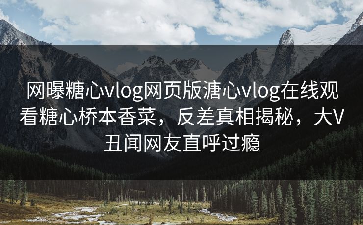 网曝糖心vlog网页版溏心vlog在线观看糖心桥本香菜，反差真相揭秘，大V丑闻网友直呼过瘾