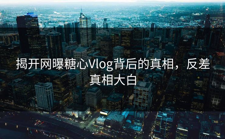 揭开网曝糖心Vlog背后的真相，反差真相大白