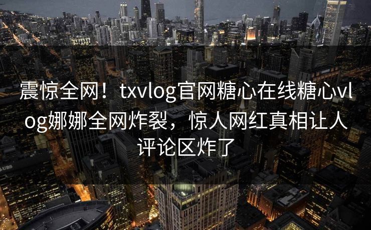 震惊全网！txvlog官网糖心在线糖心vlog娜娜全网炸裂，惊人网红真相让人评论区炸了