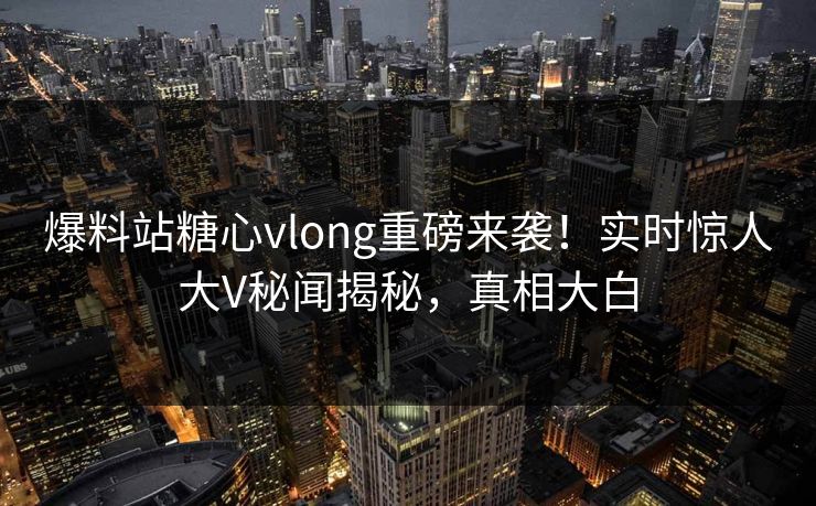 爆料站糖心vlong重磅来袭！实时惊人大V秘闻揭秘，真相大白