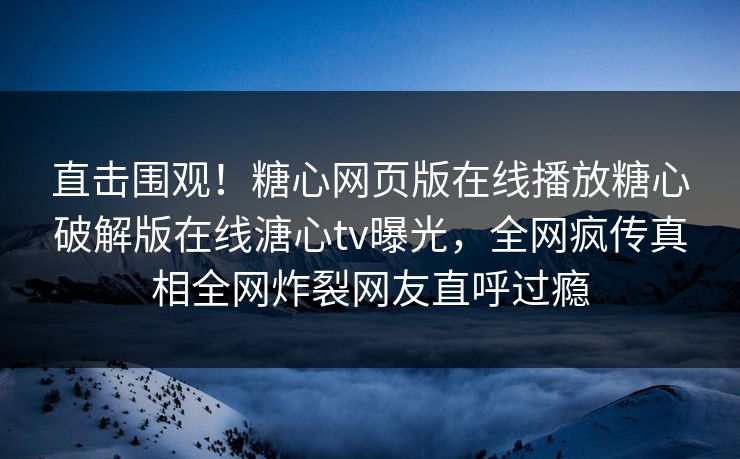 直击围观！糖心网页版在线播放糖心破解版在线溏心tv曝光，全网疯传真相全网炸裂网友直呼过瘾