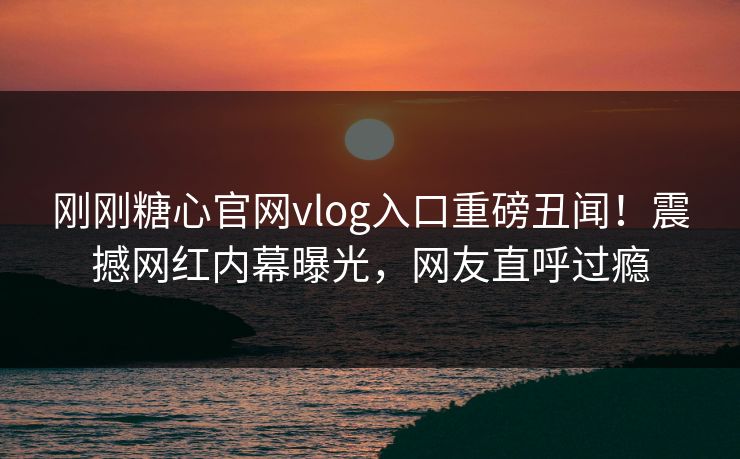 刚刚糖心官网vlog入口重磅丑闻！震撼网红内幕曝光，网友直呼过瘾