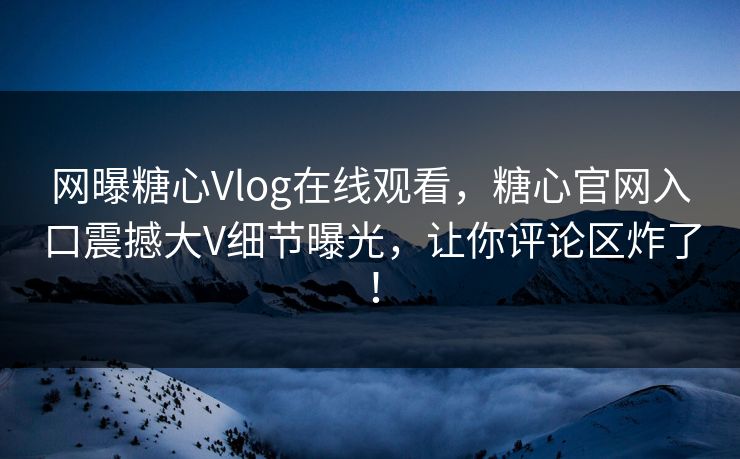 网曝糖心Vlog在线观看，糖心官网入口震撼大V细节曝光，让你评论区炸了！