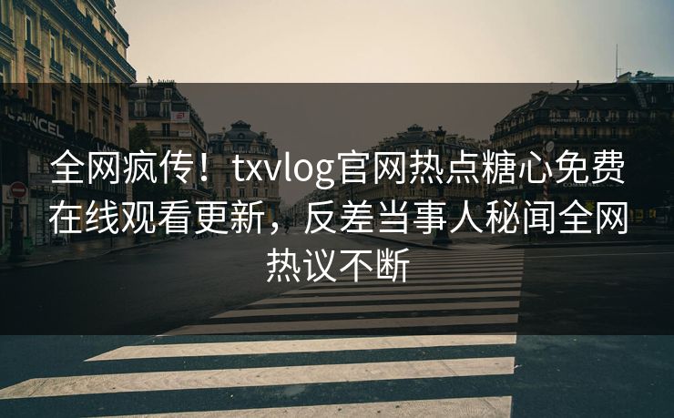 全网疯传！txvlog官网热点糖心免费在线观看更新，反差当事人秘闻全网热议不断