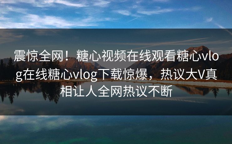 震惊全网！糖心视频在线观看糖心vlog在线糖心vlog下载惊爆，热议大V真相让人全网热议不断