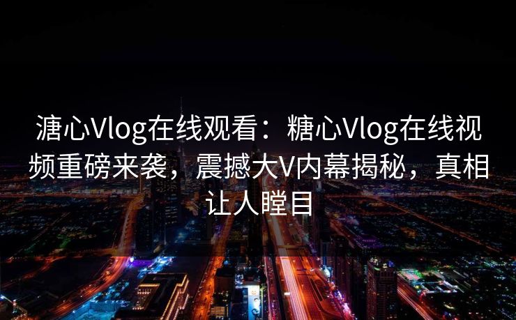 溏心Vlog在线观看：糖心Vlog在线视频重磅来袭，震撼大V内幕揭秘，真相让人瞠目