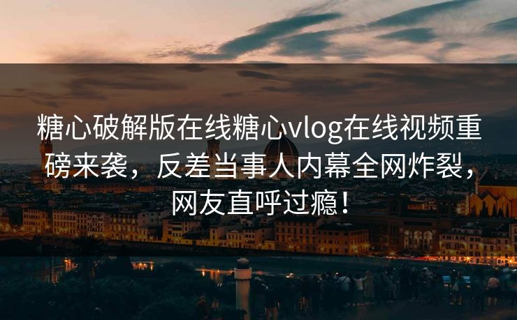 糖心破解版在线糖心vlog在线视频重磅来袭，反差当事人内幕全网炸裂，网友直呼过瘾！