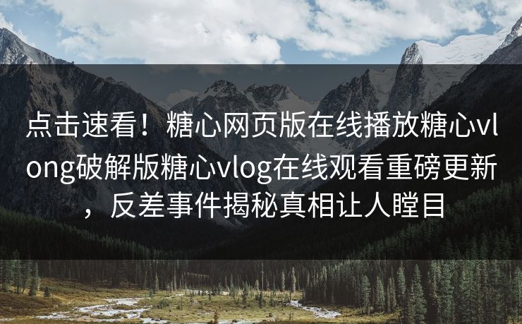 点击速看！糖心网页版在线播放糖心vlong破解版糖心vlog在线观看重磅更新，反差事件揭秘真相让人瞠目