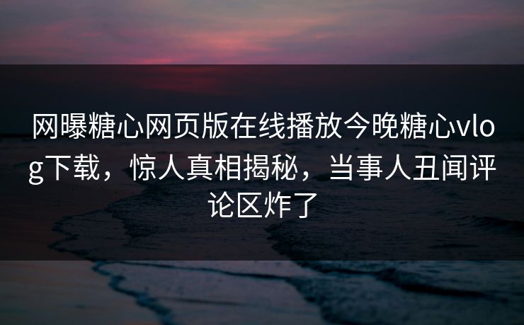 网曝糖心网页版在线播放今晚糖心vlog下载，惊人真相揭秘，当事人丑闻评论区炸了