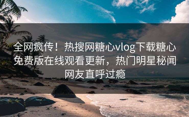 全网疯传！热搜网糖心vlog下载糖心免费版在线观看更新，热门明星秘闻网友直呼过瘾