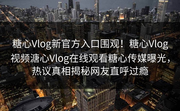 糖心Vlog新官方入口围观！糖心Vlog视频溏心Vlog在线观看糖心传媒曝光，热议真相揭秘网友直呼过瘾