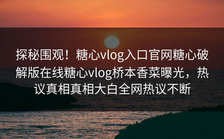 探秘围观！糖心vlog入口官网糖心破解版在线糖心vlog桥本香菜曝光，热议真相真相大白全网热议不断
