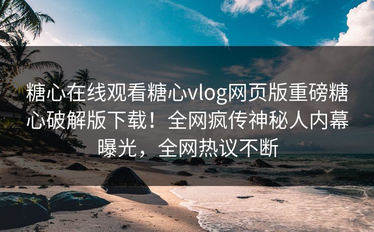 糖心在线观看糖心vlog网页版重磅糖心破解版下载！全网疯传神秘人内幕曝光，全网热议不断
