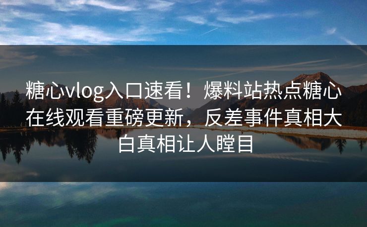 糖心vlog入口速看！爆料站热点糖心在线观看重磅更新，反差事件真相大白真相让人瞠目