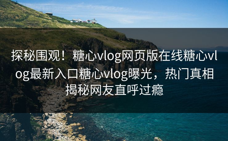探秘围观！糖心vlog网页版在线糖心vlog最新入口糖心vlog曝光，热门真相揭秘网友直呼过瘾