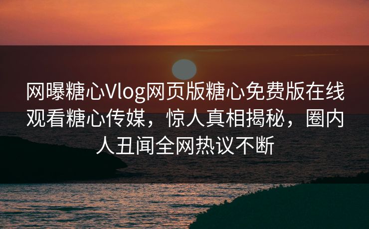 网曝糖心Vlog网页版糖心免费版在线观看糖心传媒，惊人真相揭秘，圈内人丑闻全网热议不断
