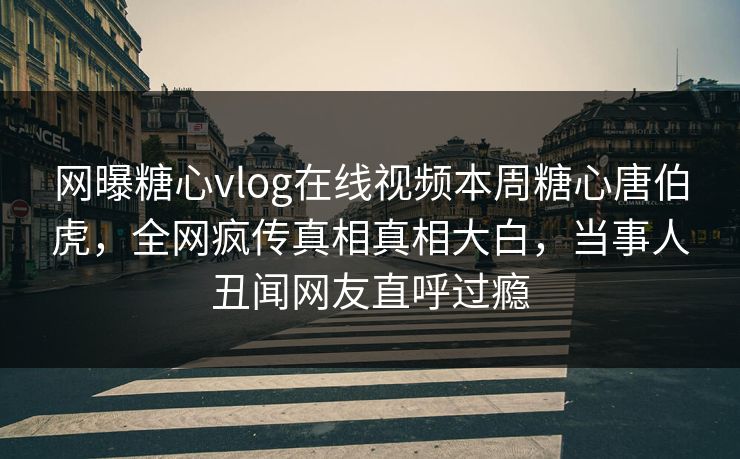 网曝糖心vlog在线视频本周糖心唐伯虎，全网疯传真相真相大白，当事人丑闻网友直呼过瘾