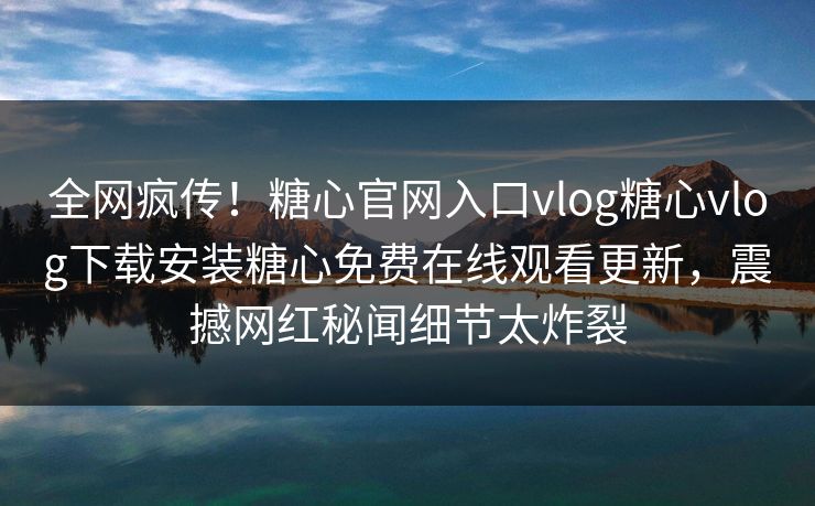全网疯传！糖心官网入口vlog糖心vlog下载安装糖心免费在线观看更新，震撼网红秘闻细节太炸裂
