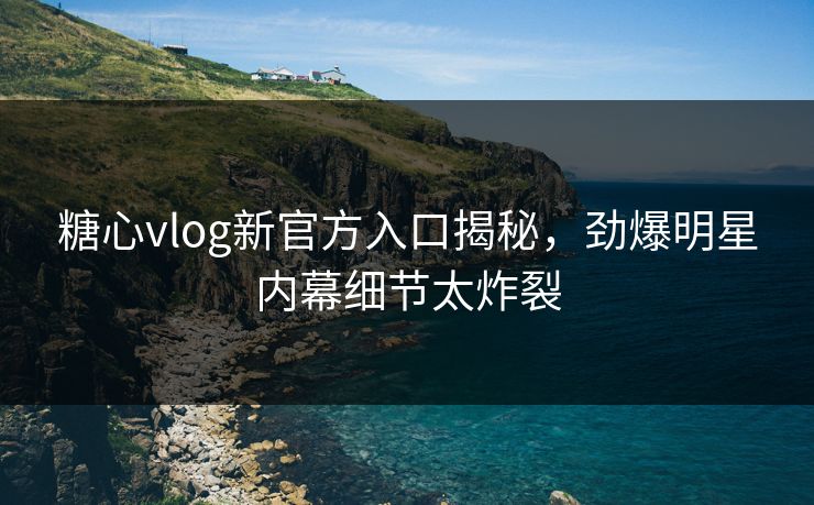 糖心vlog新官方入口揭秘，劲爆明星内幕细节太炸裂