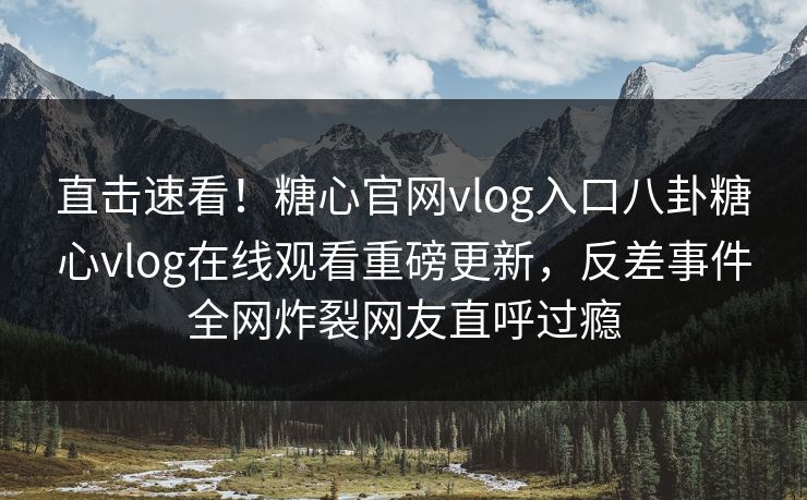 直击速看！糖心官网vlog入口八卦糖心vlog在线观看重磅更新，反差事件全网炸裂网友直呼过瘾