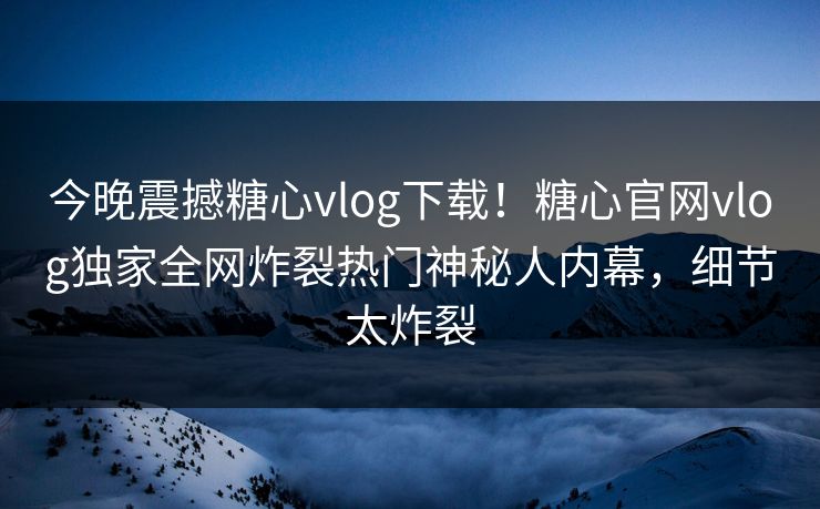 今晚震撼糖心vlog下载！糖心官网vlog独家全网炸裂热门神秘人内幕，细节太炸裂