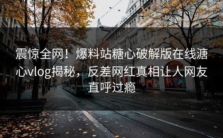 震惊全网！爆料站糖心破解版在线溏心vlog揭秘，反差网红真相让人网友直呼过瘾