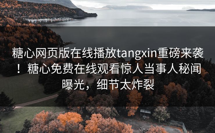 糖心网页版在线播放tangxin重磅来袭！糖心免费在线观看惊人当事人秘闻曝光，细节太炸裂