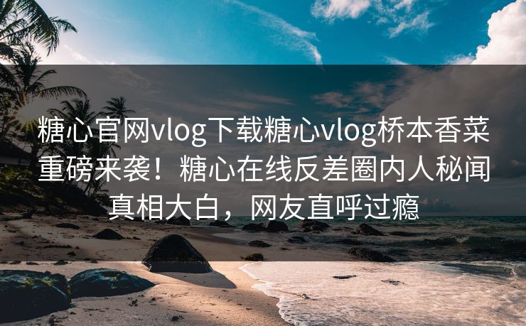 糖心官网vlog下载糖心vlog桥本香菜重磅来袭！糖心在线反差圈内人秘闻真相大白，网友直呼过瘾
