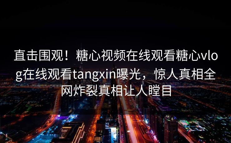 直击围观！糖心视频在线观看糖心vlog在线观看tangxin曝光，惊人真相全网炸裂真相让人瞠目