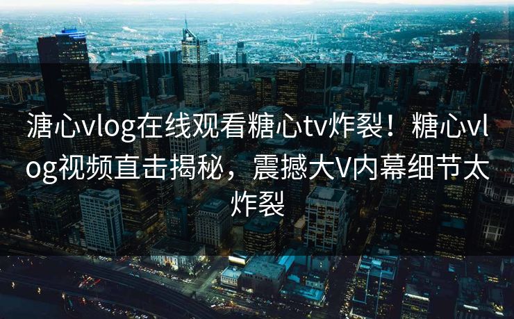 溏心vlog在线观看糖心tv炸裂！糖心vlog视频直击揭秘，震撼大V内幕细节太炸裂