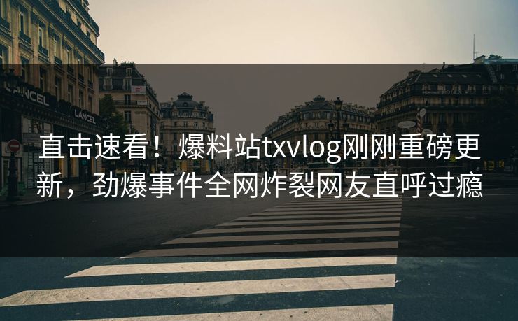 直击速看！爆料站txvlog刚刚重磅更新，劲爆事件全网炸裂网友直呼过瘾