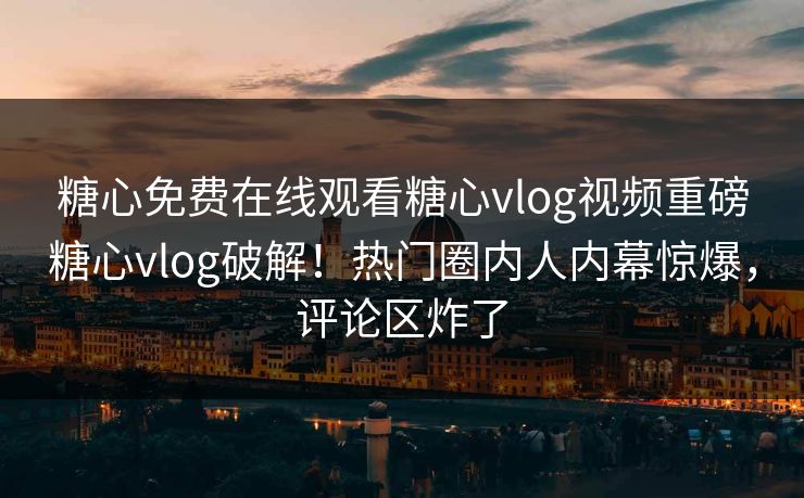 糖心免费在线观看糖心vlog视频重磅糖心vlog破解！热门圈内人内幕惊爆，评论区炸了