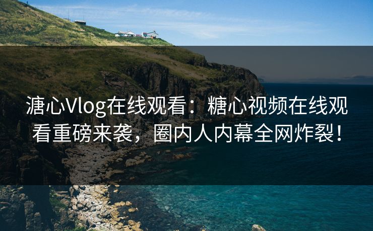 溏心Vlog在线观看：糖心视频在线观看重磅来袭，圈内人内幕全网炸裂！
