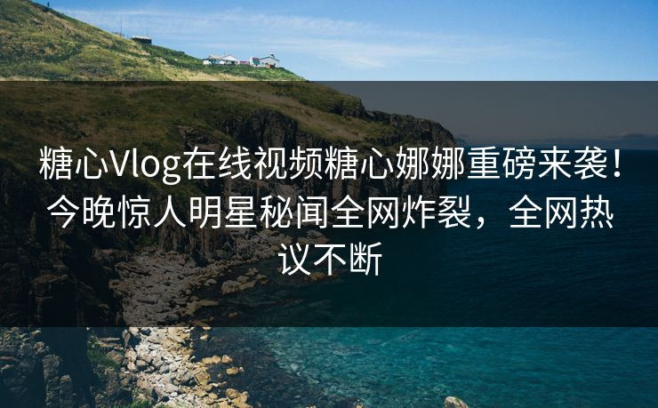 糖心Vlog在线视频糖心娜娜重磅来袭！今晚惊人明星秘闻全网炸裂，全网热议不断