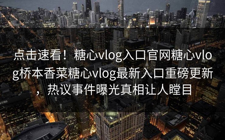 点击速看！糖心vlog入口官网糖心vlog桥本香菜糖心vlog最新入口重磅更新，热议事件曝光真相让人瞠目
