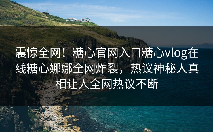 震惊全网！糖心官网入口糖心vlog在线糖心娜娜全网炸裂，热议神秘人真相让人全网热议不断