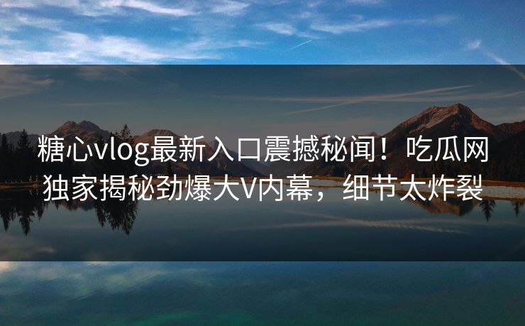糖心vlog最新入口震撼秘闻！吃瓜网独家揭秘劲爆大V内幕，细节太炸裂